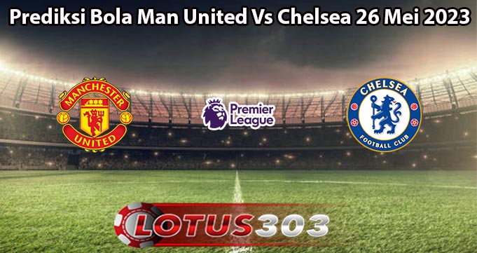 Prediksi Bola Man United Vs Chelsea 26 Mei 2023